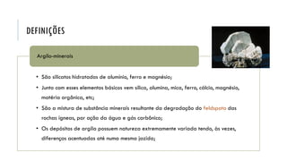 DEFINIÇÕES
• São silicatos hidratados de alumínio, ferro e magnésio;
• Junto com esses elementos básicos vem sílica, alumina, mica, ferro, cálcio, magnésio,
matéria orgânica, etc;
• São a mistura de substância minerais resultante da degradação do feldspato das
rochas ígneas, por ação da água e gás carbônico;
• Os depósitos de argila possuem natureza extremamente variada tendo, às vezes,
diferenças acentuadas até numa mesma jazida;
Argilo-minerais
 