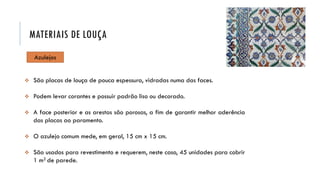 Azulejos
 São placas de louça de pouca espessura, vidradas numa das faces.
 Podem levar corantes e possuir padrão liso ou decorado.
 A face posterior e as arestas são porosas, a fim de garantir melhor aderência
das placas ao paramento.
 O azulejo comum mede, em geral, 15 cm x 15 cm.
 São usados para revestimento e requerem, neste caso, 45 unidades para cobrir
1 m2 de parede.
MATERIAIS DE LOUÇA
 