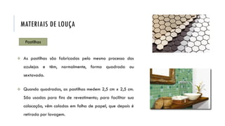 Pastilhas
 As pastilhas são fabricadas pelo mesmo processo dos
azulejos e têm, normalmente, forma quadrada ou
sextavada.
 Quando quadradas, as pastilhas medem 2,5 cm x 2,5 cm.
São usadas para fins de revestimento; para facilitar sua
colocação, vêm coladas em folha de papel, que depois é
retirada por lavagem.
MATERIAIS DE LOUÇA
 