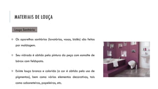 Louça Sanitária
 Os aparelhos sanitários (lavatórios, vasos, bidês) são feitos
por moldagem.
 Seu vidrado é obtido pela pintura da peça com esmalte de
bórax com feldspato.
 Existe louça branca e colorida (a cor é obtida pelo uso de
pigmentos), bem como vários elementos decorativos, tais
como saboneteiras, papeleiras, etc.
MATERIAIS DE LOUÇA
 