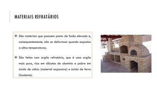  São materiais que possuem ponto de fusão elevado e,
consequentemente, não se deformam quando expostos
a altas temperaturas.
 São feitos com argila refratária, que é uma argila
mais pura, rica em silicatos de alumínio e pobre em
óxido de cálcio (material expansivo) e óxido de ferro
(fundente).
MATERIAIS REFRATÁRIOS
 