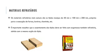  Os materiais refratários mais comuns são os tijolos maciços de 50 mm x 100 mm x 200 mm, próprios
para a execução de fornos, lareiras, chaminés, etc.
 É importante ressaltar que o assentamento dos tijolos deve ser feito com argamassa também refratária,
obtida com a mesma argila do tijolo.
MATERIAIS REFRATÁRIOS
 