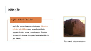 DEFINIÇÃO
Estoque de blocos cerâmicos
• Material composto por partículas de diâmetro
inferior a 0.005mm, com alta plasticidade
quando úmidas e que, quando secas, formam
torrões dificilmente desagregáveis pela pressão
dos dedos.
Argila - Definição da ABNT
 