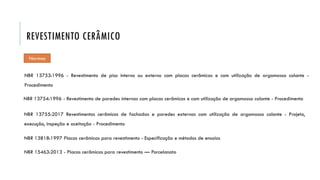 REVESTIMENTO CERÂMICO
NBR 13753:1996 - Revestimento de piso interno ou externo com placas cerâmicas e com utilização de argamassa colante -
Procedimento
NBR 13754:1996 - Revestimento de paredes internas com placas cerâmicas e com utilização de argamassa colante - Procedimento
Normas
NBR 13755:2017 Revestimentos cerâmicos de fachadas e paredes externas com utilização de argamassa colante - Projeto,
execução, inspeção e aceitação - Procedimento
NBR 13818:1997 Placas cerâmicas para revestimento - Especificação e métodos de ensaios
NBR 15463:2013 - Placas cerâmicas para revestimento — Porcelanato
 