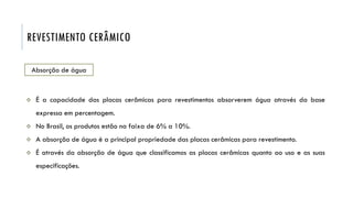 REVESTIMENTO CERÂMICO
Absorção de água
 É a capacidade das placas cerâmicas para revestimentos absorverem água através da base
expressa em percentagem.
 No Brasil, os produtos estão na faixa de 6% a 10%.
 A absorção de água é a principal propriedade das placas cerâmicas para revestimento.
 É através da absorção de água que classificamos as placas cerâmicas quanto ao uso e as suas
especificações.
 