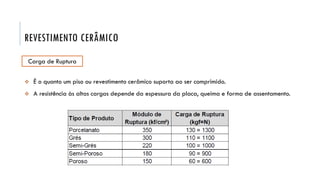REVESTIMENTO CERÂMICO
Carga de Ruptura
 É o quanto um piso ou revestimento cerâmico suporta ao ser comprimido.
 A resistência às altas cargas depende da espessura da placa, queima e forma de assentamento.
 