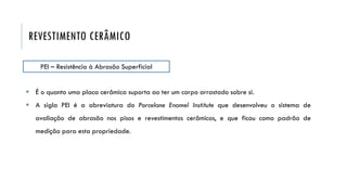 REVESTIMENTO CERÂMICO
PEI – Resistência à Abrasão Superficial
 É o quanto uma placa cerâmica suporta ao ter um corpo arrastado sobre si.
 A sigla PEI é a abreviatura do Porcelane Enamel Institute que desenvolveu o sistema de
avaliação de abrasão nos pisos e revestimentos cerâmicos, e que ficou como padrão de
medição para esta propriedade.
 