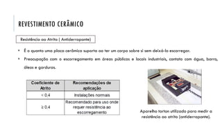 REVESTIMENTO CERÂMICO
Resistência ao Atrito ( Antiderrapante)
 É o quanto uma placa cerâmica suporta ao ter um corpo sobre si sem deixá-lo escorregar.
 Preocupação com o escorregamento em áreas públicas e locais industriais, contato com água, barro,
óleos e gorduras.
Aparelho torton utilizado para medir a
resistência ao atrito (antiderrapante).
 