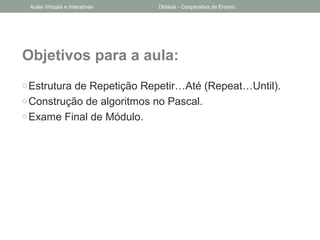 Objetivos para a aula:
oEstrutura de Repetição Repetir…Até (Repeat…Until).
oConstrução de algoritmos no Pascal.
oExame Final de Módulo.
Aulas Virtuais e Interativas Didáxis - Cooperativa de Ensino
 