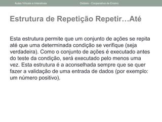 Estrutura de Repetição Repetir…Até
Esta estrutura permite que um conjunto de ações se repita
até que uma determinada condição se verifique (seja
verdadeira). Como o conjunto de ações é executado antes
do teste da condição, será executado pelo menos uma
vez. Esta estrutura é a aconselhada sempre que se quer
fazer a validação de uma entrada de dados (por exemplo:
um número positivo).
Aulas Virtuais e Interativas Didáxis - Cooperativa de Ensino
 
