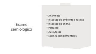Exame
semiológico
• Anamnese
• Inspeção de ambiente e recinto
• Inspeção do animal
• Palpação
• Auscutação
• Exames complementares