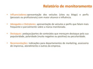 Relatório de monitoramento
•   Influenciadores:apresentação dos veículos (sites ou blogs) e perfis
    (pessoais ou profissionais) com maior alcance e influência.

•   Advogados e Detratores: apresentação de veículos e perfis que falam mais
    frequente e parcialmente sobre a marca monitorada.

•   Destaques: pedaços/partes de conteúdos que mereçam destaque pela sua
    popularidade, polaridade (muito negativo ou positivo) ou peculiaridade.

•   Recomendações: indicações para departamentos de marketing, assessoria
    de imprensa, atendimento e outros da empresa.
 