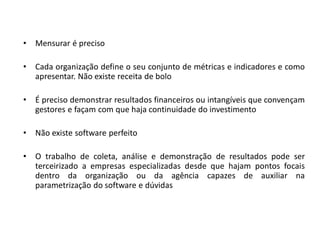 •   Mensurar é preciso

•   Cada organização define o seu conjunto de métricas e indicadores e como
    apresentar. Não existe receita de bolo

•   É preciso demonstrar resultados financeiros ou intangíveis que convençam
    gestores e façam com que haja continuidade do investimento

•   Não existe software perfeito

•   O trabalho de coleta, análise e demonstração de resultados pode ser
    terceirizado a empresas especializadas desde que hajam pontos focais
    dentro da organização ou da agência capazes de auxiliar na
    parametrização do software e dúvidas
 
