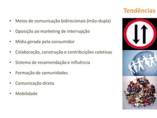 Tendências
• Meios de comunicação bidirecionais (mão-dupla)

• Oposição ao marketing de interrupção

• Mídia gerada pelo consumidor

• Colaboração, construção e contribuições coletivas

• Sistema de recomendação e influência

• Formação de comunidades

• Comunicação direta

• Mobilidade
 
