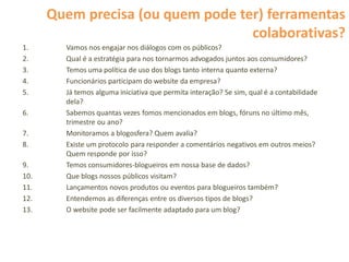 Quem precisa (ou quem pode ter) ferramentas
                                   colaborativas?
1.      Vamos nos engajar nos diálogos com os públicos?
2.      Qual é a estratégia para nos tornarmos advogados juntos aos consumidores?
3.      Temos uma política de uso dos blogs tanto interna quanto externa?
4.      Funcionários participam do website da empresa?
5.      Já temos alguma iniciativa que permita interação? Se sim, qual é a contabilidade
        dela?
6.      Sabemos quantas vezes fomos mencionados em blogs, fóruns no último mês,
        trimestre ou ano?
7.      Monitoramos a blogosfera? Quem avalia?
8.      Existe um protocolo para responder a comentários negativos em outros meios?
        Quem responde por isso?
9.      Temos consumidores-blogueiros em nossa base de dados?
10.     Que blogs nossos públicos visitam?
11.     Lançamentos novos produtos ou eventos para blogueiros também?
12.     Entendemos as diferenças entre os diversos tipos de blogs?
13.     O website pode ser facilmente adaptado para um blog?
 