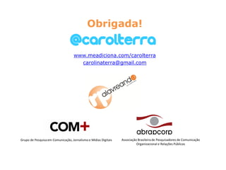 Obrigada!

                                    www.meadiciona.com/carolterra
                                      carolinaterra@gmail.com




Grupo de Pesquisa em Comunicação, Jornalismo e Mídias Digitais   Associação Brasileira de Pesquisadores de Comunicação
                                                                           Organizacional e Relações Públicas
 