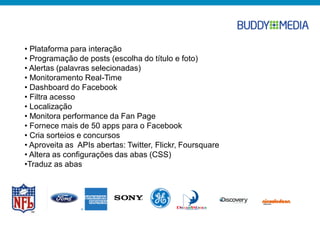 • Plataforma para interação
• Programação de posts (escolha do título e foto)
• Alertas (palavras selecionadas)
• Monitoramento Real-Time
• Dashboard do Facebook
• Filtra acesso
• Localização
• Monitora performance da Fan Page
• Fornece mais de 50 apps para o Facebook
• Cria sorteios e concursos
• Aproveita as APIs abertas: Twitter, Flickr, Foursquare
• Altera as configurações das abas (CSS)
•Traduz as abas
 