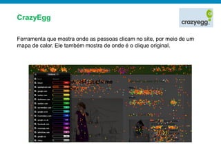 CrazyEgg

Ferramenta que mostra onde as pessoas clicam no site, por meio de um
mapa de calor. Ele também mostra de onde é o clique original.
 