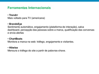 Ferramentas Internacionais

• Trendrr
Mais voltado para TV (americana)

• BrandsEye
Sentimento automático, engajamento (plataforma de interação), salva
dashboard, percepção das pessoas sobre a marca, qualificação das conversas
e envia alertas

• ChartBeats
Monitora a marca na web: tráfego, engajamento e visitantes.

• Hitwise
Mensura o tráfego do site a partir de palavras-chave.
 