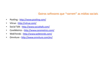 Outros softwares que “varrem” as mídias sociais

•   Postling - http://www.postling.com/
•   Vitrue - http://vitrue.com/
•   Social Talk - http://www.socialtalk.com/
•   CoreMetrics - http://www.coremetrics.com/
•   WebTrends - http://www.webtrends.com/
•   Omniture - http://www.omniture.com/en/
 