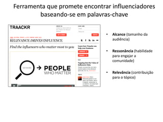 Ferramenta que promete encontrar influenciadores
        baseando-se em palavras-chave

                               •   Alcance (tamanho da
                                   audiência)

                               •   Ressonância (habilidade
                                   para engajar a
                                   comunidade)

                               •   Relevância (contribuição
                                   para o tópico)
 