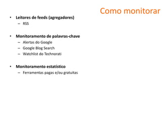 Como monitorar
•   Leitores de feeds (agregadores)
     – RSS


•   Monitoramento de palavras-chave
     – Alertas do Google
     – Google Blog Search
     – Watchlist do Technorati


•   Monitoramento estatístico
     – Ferramentas pagas e/ou gratuitas
 