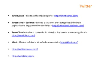 Twitter

•   Twinfluence - Mede a influência do perfil - http://twinfluence.com/

•   Tweet Level – Edelman - Mostra o seu nível em 4 categorias: influência,
    popularidade, engajamento e confiança - http://tweetlevel.edelman.com/

•   TweetCloud - Analise o conteúdo do histórico dos tweets e monta tag cloud -
    http://tweetcloud.com/

•   Klout - Mede a influência através de uma matriz - http://klout.com/

•   http://twittercounter.com/

•   http://tweetstats.com/
 