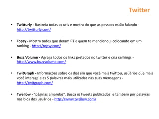 Twitter
•   Twitturly - Rastreia todas as urls e mostra do que as pessoas estão falando -
    http://twitturly.com/

•   Topsy - Mostra todos que deram RT e quem te mencionou, colocando em um
    ranking - http://topsy.com/

•   Buzz Volume - Agrega todos os links postados no twitter e cria rankings -
    http://www.buzzvolume.com/

•   TwitGraph - Informações sobre os dias em que você mais twittou, usuários que mais
    você interage e as 5 palavras mais utilizadas nas suas mensagens -
    http://twitgraph.com/

•   Twellow - “páginas amarelas”. Busca os tweets publicados e também por palavras
    nas bios dos usuários - http://www.twellow.com/
 