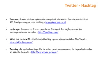 Twitter - Hashtag


•   Twemes - Fornece informações sobre os principais temas. Permite você assinar
    RSS Feed para seguir uma hashtag - http://twemes.com/

•   Hashtags - Pesquisa os Trends populares, fornece informação de quantas
    mensagens foram envadas - http://hashtags.org/

•   What the Hashtah?! - História da Hashtag - parecido com o What The Trend -
    http://wthashtag.com/

•   Tweetag - Pesquisa hashtags. Ele também mostra uma nuvem de tags relacionadas
    ao assunto buscado - http://www.tweetag.com/
 