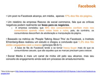 Facebook

      • Um post no Facebook alcança, em média, apenas 17% dos fãs da página.

      • Um relatório da empresa Reevoo de social commerce, fala que as críticas
      negativas podem realmente ser boas para os negócios.
            o    A empresa constatou que 68% dos consumidores confiam mais nos
                comentários quando vêem notas boas e ruins, pois, do contrário, os
                consumidores desconfiam de adulteração e manipulação da página.

      • Baseado na métrica do ‘People Talking About This’ do Facebook, o Instituto
      Ehrenberg-Bass realizou um estudo e chegou a conclusão que 1,3% dos fãs
      estão engajados com a marca (princípio 90-9-1).
            o   A base de fãs do Facebook tende a se tornar heavy buyer mais do que os
                consumidores casuais, que são aqueles que as marcas precisam para crescer.

      • Social Media é mais um canal de mídia útil pelo seu alcance, mas seu
      conceito de engajamento ainda está em processo de amadurecimento.



*Meio & Mensagem (http://www.meioemensagem.com.br/home/marketing/noticias/2012/01/27/Apenas-1-dos-f-s-do-Facebook-se-
engaja.html
 