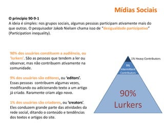 Mídias Sociais
O princípio 90-9-1
A ideia é simples: nos grupos sociais, algumas pessoas participam ativamente mais do
que outras. O pesquisador Jakob Nielsen chama isso de “desigualdade participativa”
(Participation inequality).



90% dos usuários constituem a audiência, ou
‘lurkers’. São as pessoas que tendem a ler ou
observar, mas não contribuem ativamente na
comunidade.

9% dos usuários são editores, ou ‘editors’.
Essas pessoas contribuem algumas vezes,
modificando ou adicionando texto a um artigo
já criado. Raramente criam algo novo.

1% dos usuários são criadores, ou ‘creators’.
Eles conduzem grande parte das atividades da
rede social, ditando o conteúdo e tendências
dos textos e artigos do site.
 