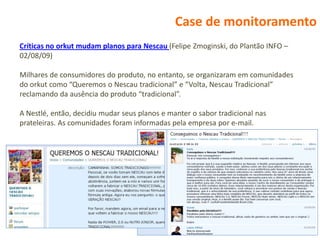 Case de monitoramento
Críticas no orkut mudam planos para Nescau (Felipe Zmoginski, do Plantão INFO –
02/08/09)

Milhares de consumidores do produto, no entanto, se organizaram em comunidades
do orkut como “Queremos o Nescau tradicional” e “Volta, Nescau Tradicional”
reclamando da ausência do produto “tradicional”.

A Nestlé, então, decidiu mudar seus planos e manter o sabor tradicional nas
prateleiras. As comunidades foram informadas pela empresa por e-mail.
 