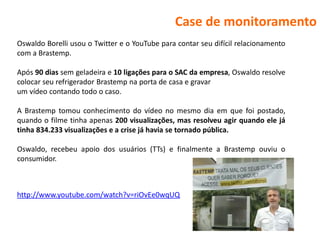 Case de monitoramento
Oswaldo Borelli usou o Twitter e o YouTube para contar seu difícil relacionamento
com a Brastemp.

Após 90 dias sem geladeira e 10 ligações para o SAC da empresa, Oswaldo resolve
colocar seu refrigerador Brastemp na porta de casa e gravar
um vídeo contando todo o caso.

A Brastemp tomou conhecimento do vídeo no mesmo dia em que foi postado,
quando o filme tinha apenas 200 visualizações, mas resolveu agir quando ele já
tinha 834.233 visualizações e a crise já havia se tornado pública.

Oswaldo, recebeu apoio dos usuários (TTs) e finalmente a Brastemp ouviu o
consumidor.



http://www.youtube.com/watch?v=riOvEe0wqUQ
 