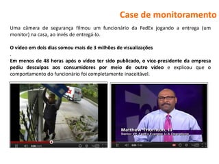 Case de monitoramento
Uma câmera de segurança filmou um funcionário da FedEx jogando a entrega (um
monitor) na casa, ao invés de entregá-lo.

O vídeo em dois dias somou mais de 3 milhões de visualizações
.
Em menos de 48 horas após o vídeo ter sido publicado, o vice-presidente da empresa
pediu desculpas aos consumidores por meio de outro vídeo e explicou que o
comportamento do funcionário foi completamente inaceitável.
 