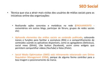 SEO Social
•   Técnica que visa a atrair mais visitas dos usuários de mídias sociais para as
    iniciativas online das organizações:


     • Realizando ações concretas e metódicas na rede (ENGAJAMENTO -
       comentários em outros blogs, participar de fóruns, grupos de redes sociais
       etc)

     • Aplicando elementos das mídias sociais ao conteúdo publicado, colocando
       ícones e funções para facilitar a assinatura (RSS) e o compartilhamento de
       conteúdos usando os aplicativos disponíveis, como os agregadores (Delicious),
       social news (Dihitt), Like button (facebook), assim como widgets que
       permitem compartilhar vídeos (YouTube) e fotos (Flickr).

     • Social Media Optimization (SMO) está intimamente relacionado com Online
       Reputation Management (ORM), porque de alguma forma contribui para a
       boa imagem e posicionamento da marca.
 