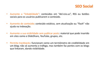 SEO Social
•   Aumente a “linkabilidade”: conteúdos em “del.icio.us”, RSS ou botões
    sociais para os usuários publicarem o conteúdo.

•   Aumento de conteúdo: conteúdo estático, sem atualização ou “flash” não
    ajuda na indexação.

•   Aumente a sua visibilidade sem publicar posts: material que pode inserido
    em sites como o SlideShare, YouTube, grupos, etc.

•   Permita trackbacks: funcionam como um termômetro de credibilidade em
    um blog; não só aumenta o tráfego, mas também faz pontes com os blogs
    que linkaram, dando visibilidade.
 
