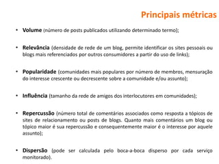 Principais métricas
• Volume (número de posts publicados utilizando determinado termo);

• Relevância (densidade de rede de um blog, permite identificar os sites pessoais ou
  blogs mais referenciados por outros consumidores a partir do uso de links);


• Popularidade (comunidades mais populares por número de membros, mensuração
  do interesse crescente ou decrescente sobre a comunidade e/ou assunto);


• Influência (tamanho da rede de amigos dos interlocutores em comunidades);

• Repercussão (número total de comentários associados como resposta a tópicos de
  sites de relacionamento ou posts de blogs. Quanto mais comentários um blog ou
  tópico maior é sua repercussão e consequentemente maior é o interesse por aquele
  assunto);


• Dispersão (pode ser calculada pelo boca-a-boca disperso por cada serviço
  monitorado).
 