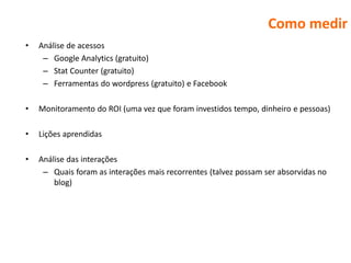 Como medir
•   Análise de acessos
     – Google Analytics (gratuito)
     – Stat Counter (gratuito)
     – Ferramentas do wordpress (gratuito) e Facebook

•   Monitoramento do ROI (uma vez que foram investidos tempo, dinheiro e pessoas)

•   Lições aprendidas

•   Análise das interações
     – Quais foram as interações mais recorrentes (talvez possam ser absorvidas no
        blog)
 