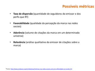 Possíveis métricas
      •     Taxa de dispersão (quantidade de seguidores do emissor e dos
            perfis que RT)

      •     Favorabilidade (qualidade da percepção da marca nas redes
            sociais)

      •     Aderência (volume de citações da marca em um determinado
            universo)

      •     Relevância (análise qualitativa do emissor de citações sobre a
            marca)




*Fonte: http://www.endeavor.org.br/videoteca/metricas-nas-redes-sociais-como-ter-efetividade-no-mundo-2-0.
 