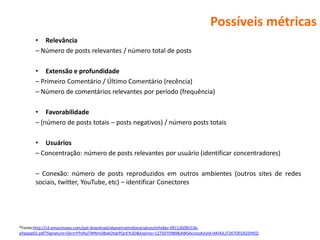 Possíveis métricas
       • Relevância
       – Número de posts relevantes / número total de posts

       • Extensão e profundidade
       – Primeiro Comentário / Último Comentário (recência)
       – Número de comentários relevantes por período (frequência)

       • Favorabilidade
       – (número de posts totais – posts negativos) / número posts totais

       • Usuários
       – Concentração: número de posts relevantes por usuário (identificar concentradores)

       – Conexão: número de posts reproduzidos em outros ambientes (outros sites de redes
       sociais, twitter, YouTube, etc) – identificar Conectores




*Fonte:http://s3.amazonaws.com/ppt-download/abanetroimidiasocialcoutinhofgv-091126085536-
phpapp02.pdf?Signature=GkrzrFPsNyjTWNmDBakOtdzPQnE%3D&Expires=1275075989&AWSAccessKeyId=AKIAJLJT267DEGKZDHEQ
 