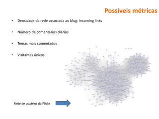 Possíveis métricas
•     Densidade da rede associada ao blog: incoming links

•     Número de comentários diários

•     Temas mais comentados

•     Visitantes únicos




    Rede de usuários do Flickr
 