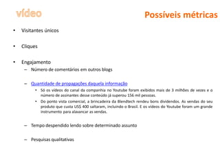 Possíveis métricas
•   Visitantes únicos

•   Cliques

•   Engajamento
     – Número de comentários em outros blogs

     – Quantidade de propagações daquela informação
          • Só os vídeos do canal da companhia no Youtube foram exibidos mais de 3 milhões de vezes e o
            número de assinantes desse conteúdo já superou 156 mil pessoas.
          • Do ponto vista comercial, a brincadeira da Blendtech rendeu bons dividendos. As vendas do seu
            produto que custa US$ 400 saltaram, incluindo o Brasil. E os vídeos do Youtube foram um grande
            instrumento para alavancar as vendas.


     – Tempo despendido lendo sobre determinado assunto

     – Pesquisas qualitativas
 