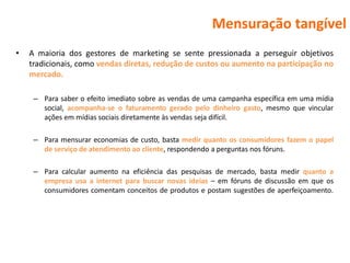 Mensuração tangível
•   A maioria dos gestores de marketing se sente pressionada a perseguir objetivos
    tradicionais, como vendas diretas, redução de custos ou aumento na participação no
    mercado.

     – Para saber o efeito imediato sobre as vendas de uma campanha específica em uma mídia
       social, acompanha-se o faturamento gerado pelo dinheiro gasto, mesmo que vincular
       ações em mídias sociais diretamente às vendas seja difícil.

     – Para mensurar economias de custo, basta medir quanto os consumidores fazem o papel
       de serviço de atendimento ao cliente, respondendo a perguntas nos fóruns.

     – Para calcular aumento na eficiência das pesquisas de mercado, basta medir quanto a
       empresa usa a internet para buscar novas ideias – em fóruns de discussão em que os
       consumidores comentam conceitos de produtos e postam sugestões de aperfeiçoamento.
 