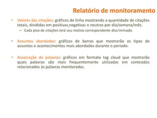Relatório de monitoramento
•   Valores das citações: gráficos de linha mostrando a quantidade de citações
    totais, divididas em positivas,negativas e neutras por dia/semana/mês.
     – Cada pico de citações terá seu motivo correspondente discriminado.

•   Assuntos abordados: gráficos de barras que mostrarão os tipos de
    assuntos e acontecimentos mais abordados durante o período.

•   Associação de palavras: gráficos em formato tag cloud que mostrarão
    quais palavras são mais frequentemente utilizadas em conteúdos
    relacionados às palavras monitoradas.
 