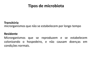 Transitória
microrganismos que não se estabelecem por longo tempo
Residente
Microrganismos que se reproduzem e se estabelecem
colonizando o hospedeiro, e não causam doenças em
condições normais.
Tipos de microbiota
 