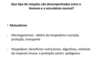 • Mutualismo
- Microrganismos: obtém do hospedeiro nutrição,
proteção, transporte
- Hospedeiro: benefícios nutricionais, digestivos, estímulo
da resposta imune, e proteção contra patógenos
Que tipo de relações são desempenhadas entre o
Homem e a microbiota normal?
1
 