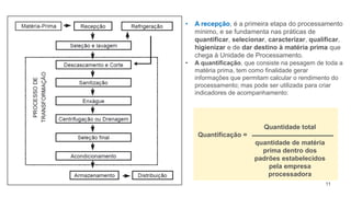 11
• A recepção, é a primeira etapa do processamento
mínimo, e se fundamenta nas práticas de
quantificar, selecionar, caracterizar, qualificar,
higienizar e de dar destino à matéria prima que
chega à Unidade de Processamento.
• A quantificação, que consiste na pesagem de toda a
matéria prima, tem como finalidade gerar
informações que permitam calcular o rendimento do
processamento; mas pode ser utilizada para criar
indicadores de acompanhamento:
Quantificação =
Quantidade total
quantidade de matéria
prima dentro dos
padrões estabelecidos
pela empresa
processadora
 