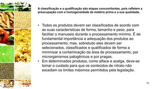 15
• Todos os produtos devem ser classificados de acordo com
as suas características de forma, tamanho e peso, para
facilitar o manuseio durante o processamento mínimo. É de
fundamental importância a adequação dos produtos ao
processamento; mas, sobretudo eles devem ser
selecionados, classificados e qualificados de forma a
minimizar a contaminação da área de processamento, por
microrganismos patogênicos e por pragas.
• Em determinados produtos, como alface e acelga, deve-se
tomar o cuidado para que os conteúdos de nitrato não
excedam os limites máximos permitidos pela legislação.
A classificação e a qualificação são etapas concomitantes, pois refletem a
preocupação com a homogeneidade da matéria prima e a sua qualidade.
 