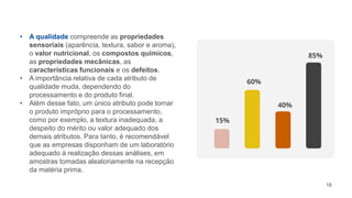 16
• A qualidade compreende as propriedades
sensoriais (aparência, textura, sabor e aroma),
o valor nutricional, os compostos químicos,
as propriedades mecânicas, as
características funcionais e os defeitos.
• A importância relativa de cada atributo de
qualidade muda, dependendo do
processamento e do produto final.
• Além desse fato, um único atributo pode tornar
o produto impróprio para o processamento,
como por exemplo, a textura inadequada, a
despeito do mérito ou valor adequado dos
demais atributos. Para tanto, é recomendável
que as empresas disponham de um laboratório
adequado à realização dessas análises, em
amostras tomadas aleatoriamente na recepção
da matéria prima.
15%
60%
40%
85%
 