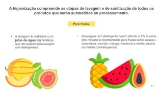 17
A higienização compreende as etapas de lavagem e de sanitização de todos os
produtos que serão submetidos ao processamento.
• a lavagem é realizada com
jatos de água corrente (já
que não passam pela lavagem
com detergentes).
• A lavagem com detergente neutro diluído a 2% durante
três minutos é recomendada para frutas como abacaxi,
carambola, mamão, manga, melancia e melão, exceto
os melões cantaloupensis.
Para frutas,
 